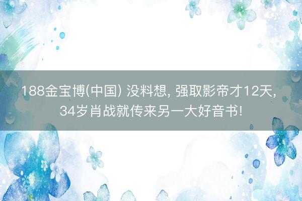 188金宝博(中国) 没料想， 强取影帝才12天， 34岁肖战就传来另一大好音书!