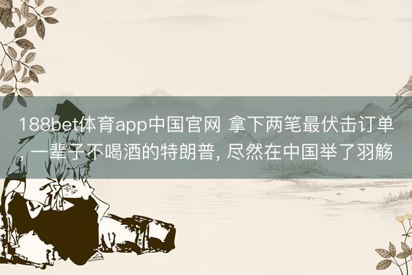 188bet体育app中国官网 拿下两笔最伏击订单， 一辈子不喝酒的特朗普， 尽然在中国举了羽觞