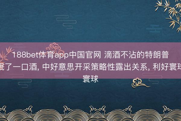 188bet体育app中国官网 滴酒不沾的特朗普抿了一口酒, 中好意思开采策略性露出关系, 利好寰球