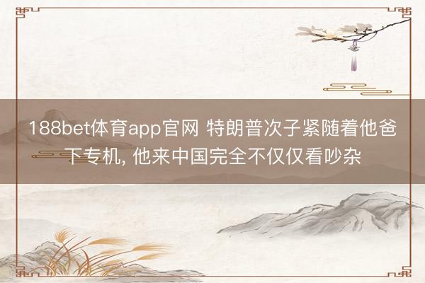 188bet体育app官网 特朗普次子紧随着他爸下专机， 他来中国完全不仅仅看吵杂