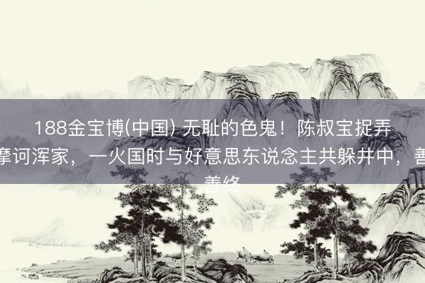 188金宝博(中国) 无耻的色鬼！陈叔宝捉弄萧摩诃浑家，一火国时与好意思东说念主共躲井中，善终