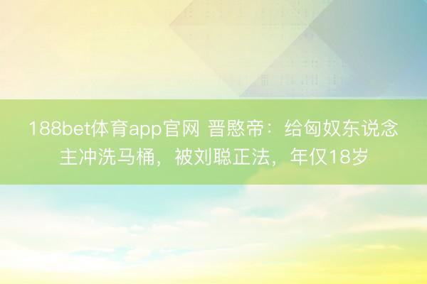 188bet体育app官网 晋愍帝：给匈奴东说念主冲洗马桶，被刘聪正法，年仅18岁