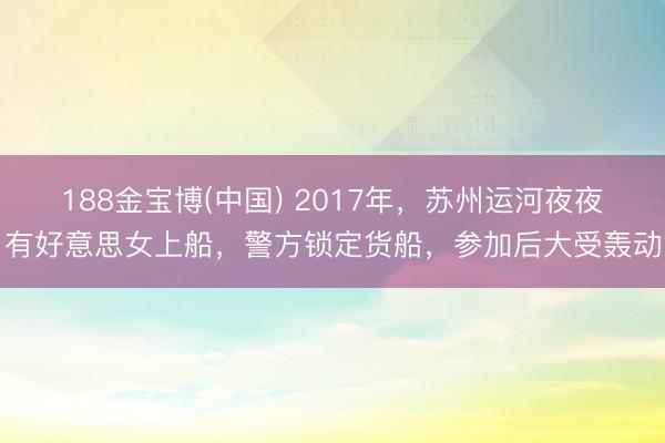 188金宝博(中国) 2017年，苏州运河夜夜有好意思女上船，警方锁定货船，参加后大受轰动