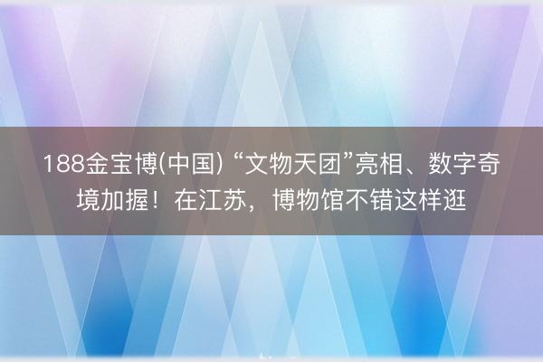 188金宝博(中国) “文物天团”亮相、数字奇境加握！在江苏，博物馆不错这样逛