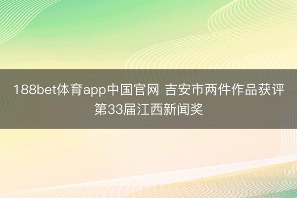 188bet体育app中国官网 吉安市两件作品获评第33届江西新闻奖