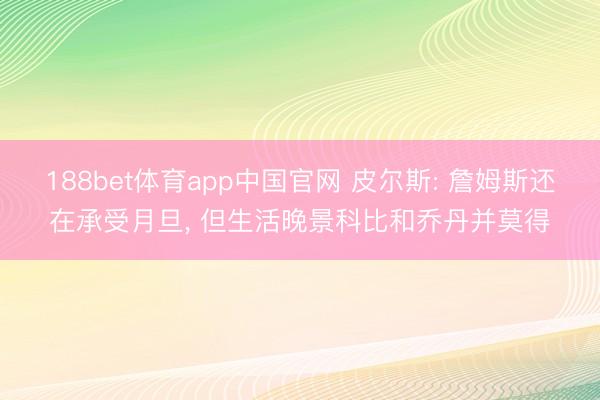 188bet体育app中国官网 皮尔斯: 詹姆斯还在承受月旦， 但生活晚景科比和乔丹并莫得