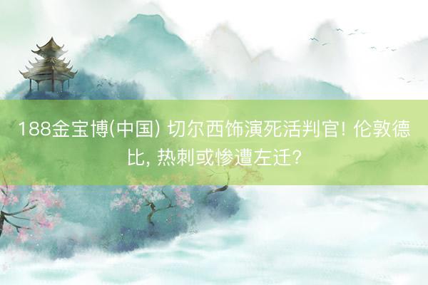 188金宝博(中国) 切尔西饰演死活判官! 伦敦德比， 热刺或惨遭左迁?