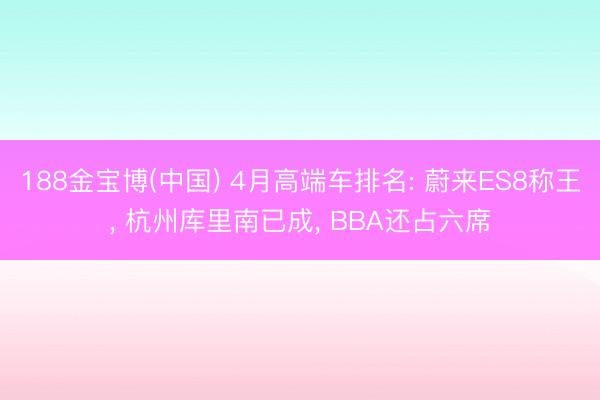 188金宝博(中国) 4月高端车排名: 蔚来ES8称王， 杭州库里南已成， BBA还占六席