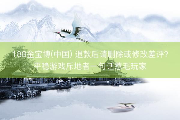 188金宝博(中国) 退款后请删除或修改差评?平稳游戏斥地者一句话惹毛玩家