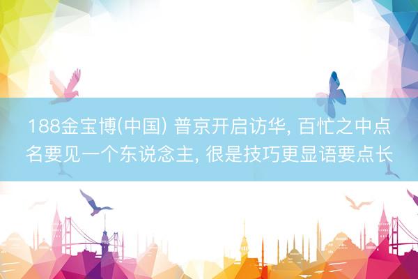188金宝博(中国) 普京开启访华， 百忙之中点名要见一个东说念主， 很是技巧更显语要点长