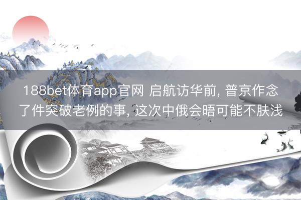188bet体育app官网 启航访华前， 普京作念了件突破老例的事， 这次中俄会晤可能不肤浅