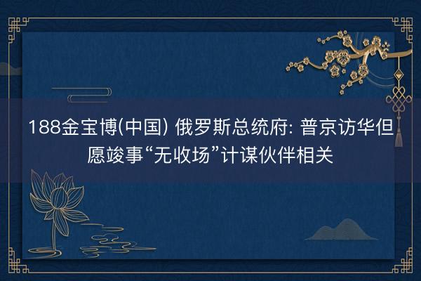 188金宝博(中国) 俄罗斯总统府: 普京访华但愿竣事“无收场”计谋伙伴相关