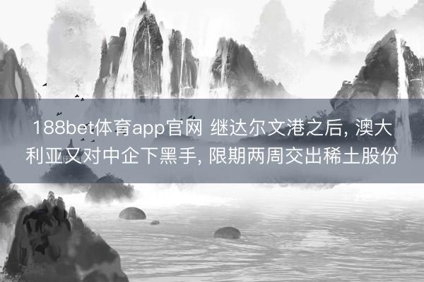 188bet体育app官网 继达尔文港之后， 澳大利亚又对中企下黑手， 限期两周交出稀土股份