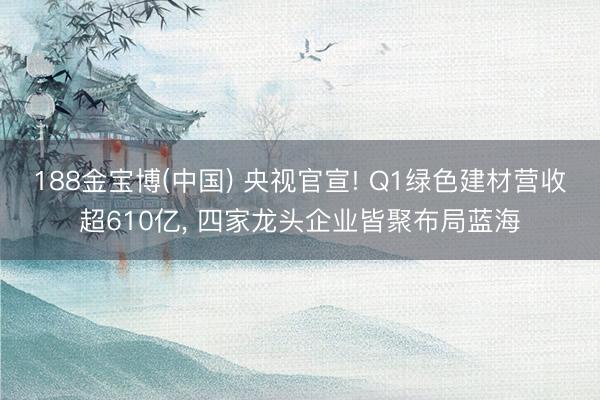 188金宝博(中国) 央视官宣! Q1绿色建材营收超610亿， 四家龙头企业皆聚布局蓝海
