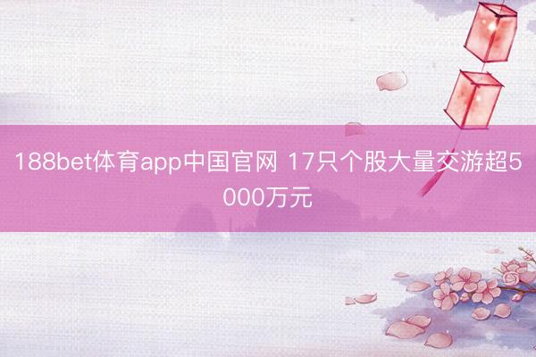 188bet体育app中国官网 17只个股大量交游超5000万元
