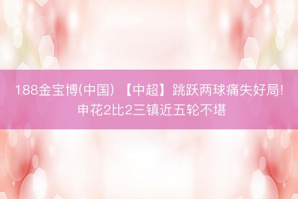 188金宝博(中国) 【中超】跳跃两球痛失好局! 申花2比2三镇近五轮不堪
