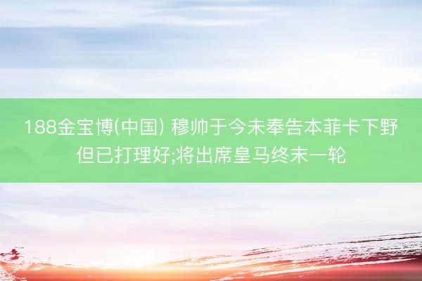 188金宝博(中国) 穆帅于今未奉告本菲卡下野但已打理好;将出席皇马终末一轮