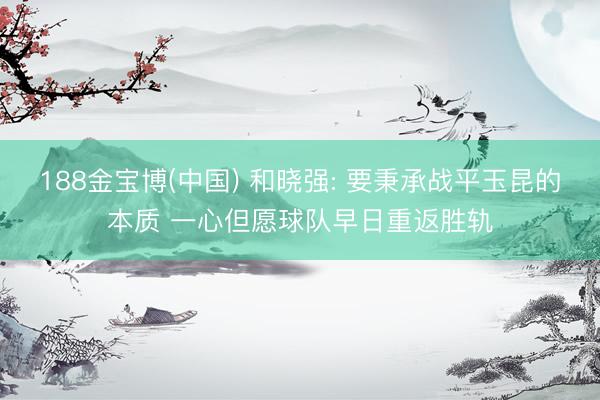 188金宝博(中国) 和晓强: 要秉承战平玉昆的本质 一心但愿球队早日重返胜轨