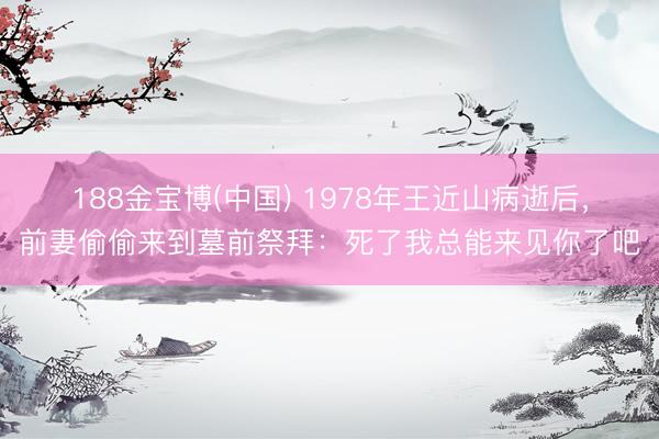 188金宝博(中国) 1978年王近山病逝后,前妻偷偷来到墓前祭拜:死了我总能来见你了吧
