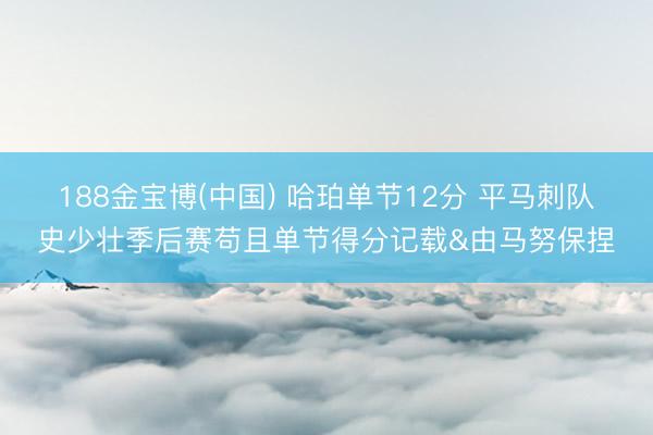 188金宝博(中国) 哈珀单节12分 平马刺队史少壮季后赛苟且单节得分记载&由马努保捏