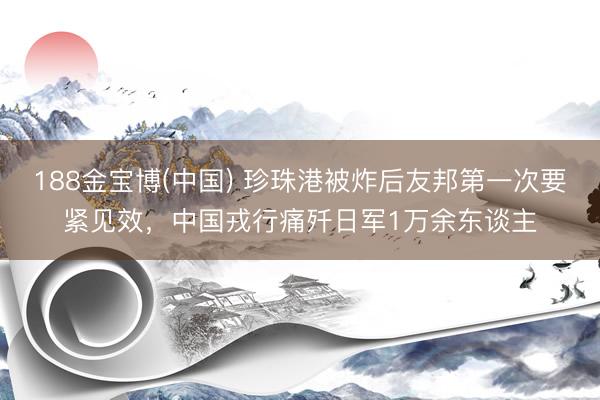 188金宝博(中国) 珍珠港被炸后友邦第一次要紧见效，中国戎行痛歼日军1万余东谈主