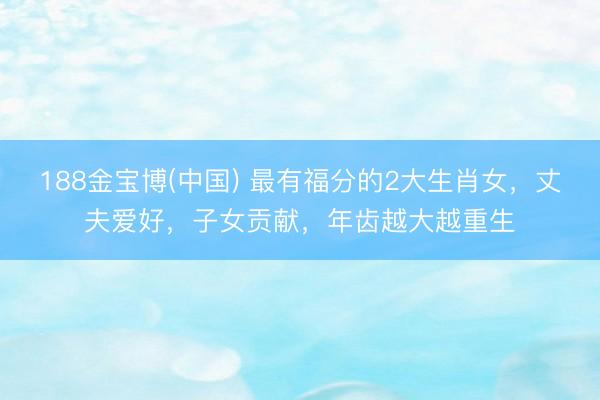 188金宝博(中国) 最有福分的2大生肖女，丈夫爱好，子女贡献，年齿越大越重生