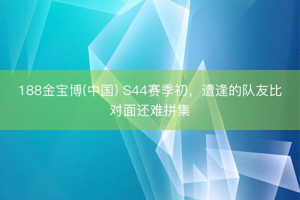 188金宝博(中国) S44赛季初，遭逢的队友比对面还难拼集