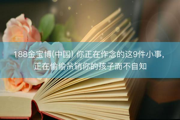 188金宝博(中国) 你正在作念的这9件小事， 正在偷偷吊销你的孩子而不自知
