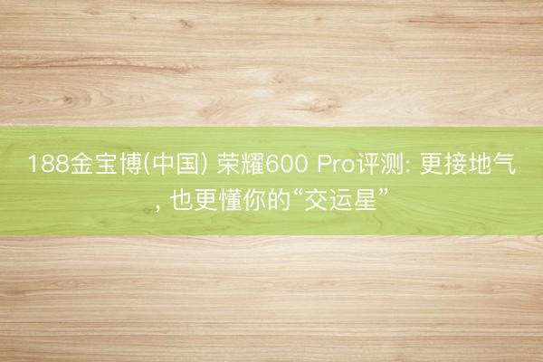 188金宝博(中国) 荣耀600 Pro评测: 更接地气, 也更懂你的“交运星”
