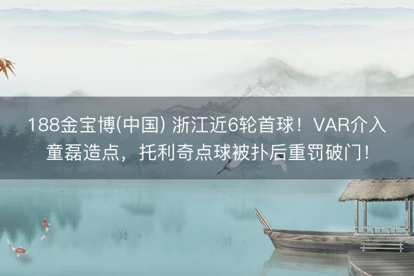 188金宝博(中国) 浙江近6轮首球！VAR介入童磊造点，托利奇点球被扑后重罚破门！