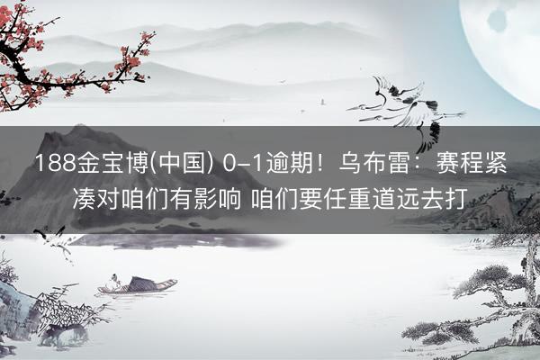 188金宝博(中国) 0-1逾期！乌布雷：赛程紧凑对咱们有影响 咱们要任重道远去打