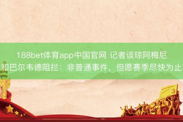 188bet体育app中国官网 记者谈琼阿梅尼和巴尔韦德阻拦：非普通事件，但愿赛季尽快为止