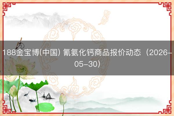 188金宝博(中国) 氰氨化钙商品报价动态（2026-05-30）