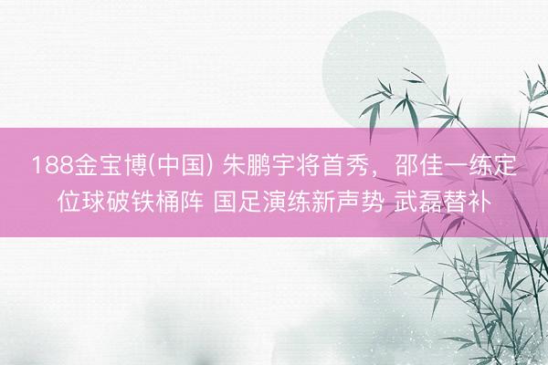 188金宝博(中国) 朱鹏宇将首秀，邵佳一练定位球破铁桶阵 国足演练新声势 武磊替补