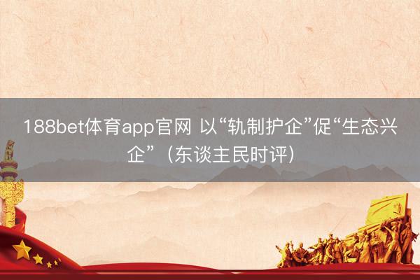 188bet体育app官网 以“轨制护企”促“生态兴企”(东谈主民时评)