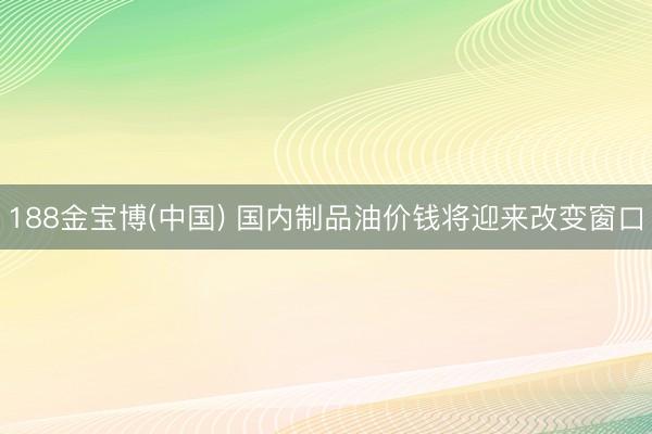 188金宝博(中国) 国内制品油价钱将迎来改变窗口