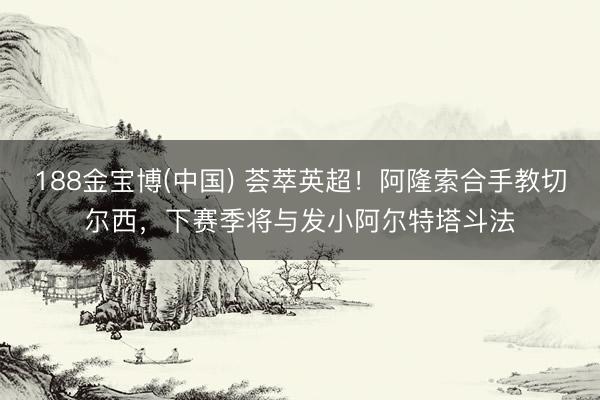 188金宝博(中国) 荟萃英超！阿隆索合手教切尔西，下赛季将与发小阿尔特塔斗法
