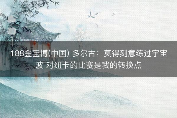 188金宝博(中国) 多尔古：莫得刻意练过宇宙波 对纽卡的比赛是我的转换点