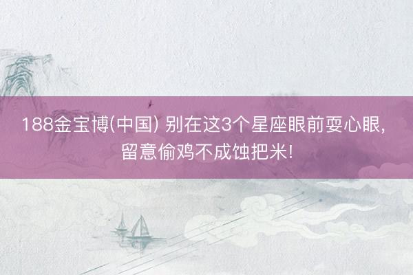 188金宝博(中国) 别在这3个星座眼前耍心眼， 留意偷鸡不成蚀把米!