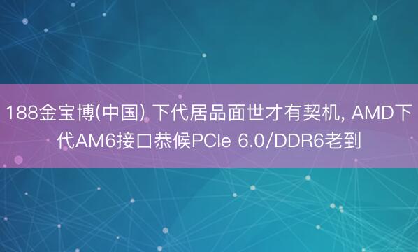 188金宝博(中国) 下代居品面世才有契机， AMD下代AM6接口恭候PCIe 6.0/DDR6老到
