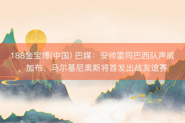 188金宝博(中国) 巴媒：安帅雷同巴西队声威，加布、马尔基尼奥斯将首发出战友谊赛