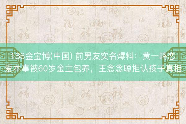 188金宝博(中国) 前男友实名爆料：黄一鸣恋爱本事被60岁金主包养，王念念聪拒认孩子真相