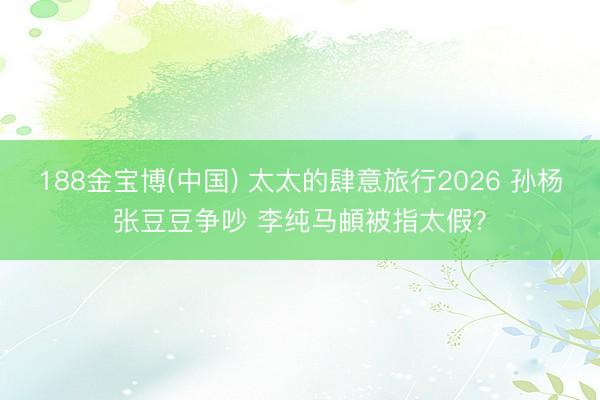 188金宝博(中国) 太太的肆意旅行2026 孙杨张豆豆争吵 李纯马頔被指太假？