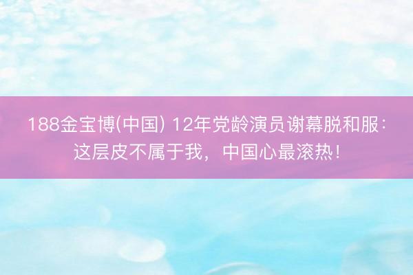188金宝博(中国) 12年党龄演员谢幕脱和服：这层皮不属于我，中国心最滚热！