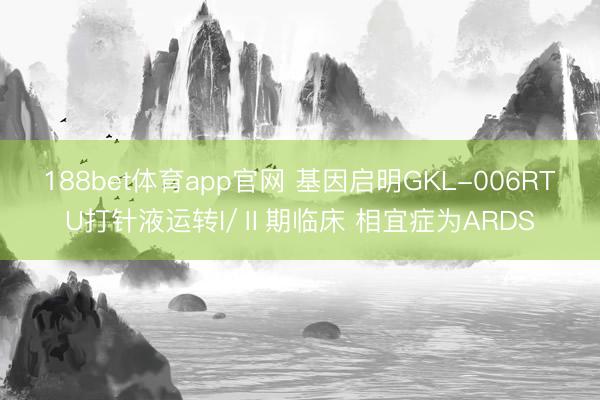 188bet体育app官网 基因启明GKL-006RTU打针液运转I/Ⅱ期临床 相宜症为ARDS