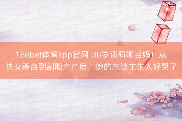 188bet体育app官网 36岁谈莉娜当妈！从快女舞台到剖腹产产房，她的东谈主生太好哭了