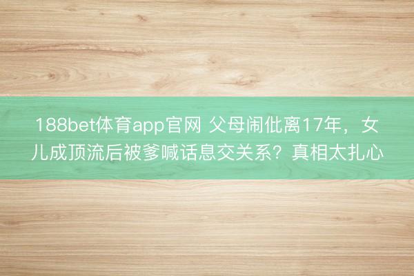 188bet体育app官网 父母闹仳离17年，女儿成顶流后被爹喊话息交关系？真相太扎心