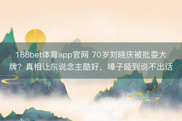 188bet体育app官网 70岁刘晓庆被批耍大牌？真相让东说念主酷好，嗓子哑到说不出话