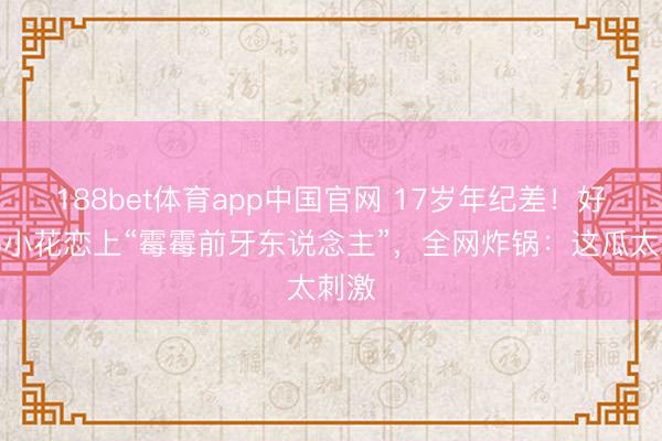188bet体育app中国官网 17岁年纪差!好莱坞小花恋上“霉霉前牙东说念主”,全网炸锅:这瓜太刺激