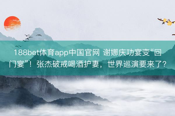 188bet体育app中国官网 谢娜庆功宴变“回门宴”!张杰破戒喝酒护妻,世界巡演要来了?